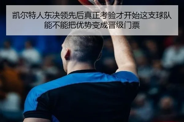 凯尔特人东决领先后真正考验才开始这支球队能不能把优势变成晋级门票