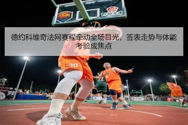 德约科维奇法网赛程牵动全场目光，签表走势与体能考验成焦点 - jiuyou